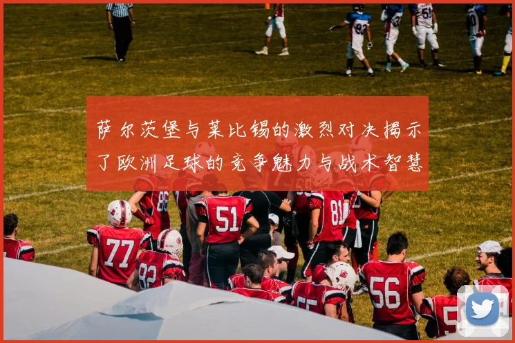 萨尔茨堡与莱比锡的激烈对决揭示了欧洲足球的竞争魅力与战术智慧