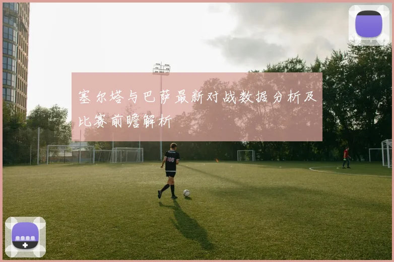 塞尔塔与巴萨最新对战数据分析及比赛前瞻解析
