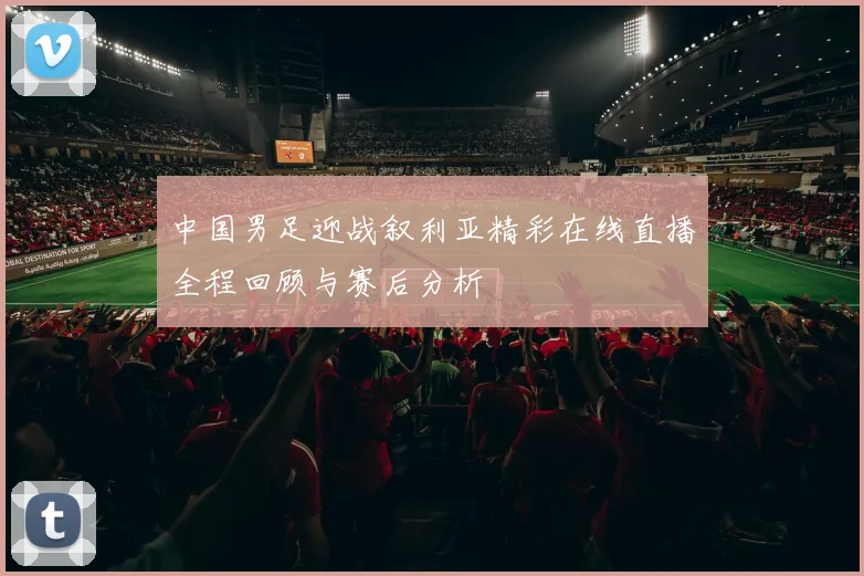 中国男足迎战叙利亚精彩在线直播全程回顾与赛后分析